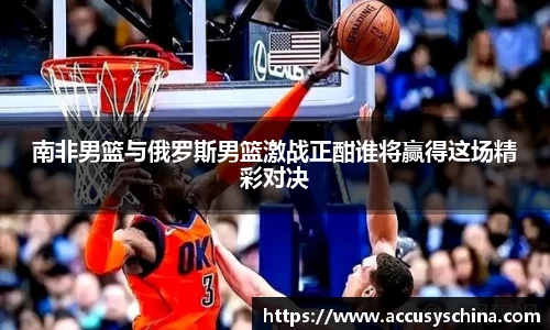 南非男篮与俄罗斯男篮激战正酣谁将赢得这场精彩对决